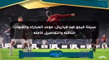 سيلتا فيجو ضد فياريال: موعد المباراة والقنوات الناقلة والتفاصيل كاملة